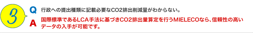 3 Q.行政への提出種類に記載必要なCO2排出削減量がわからない。 A.国際標準であるLCA手法に基づきCO2排出量算定を行うMIELECOなら、信頼性の高いデータが入手可能です。